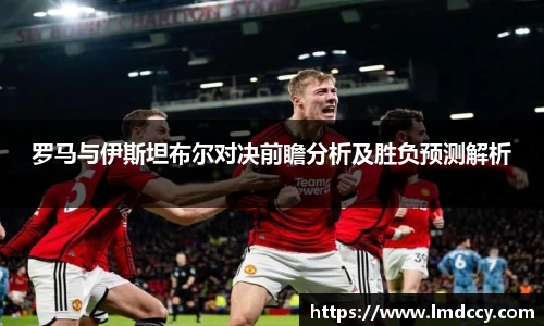 罗马与伊斯坦布尔对决前瞻分析及胜负预测解析